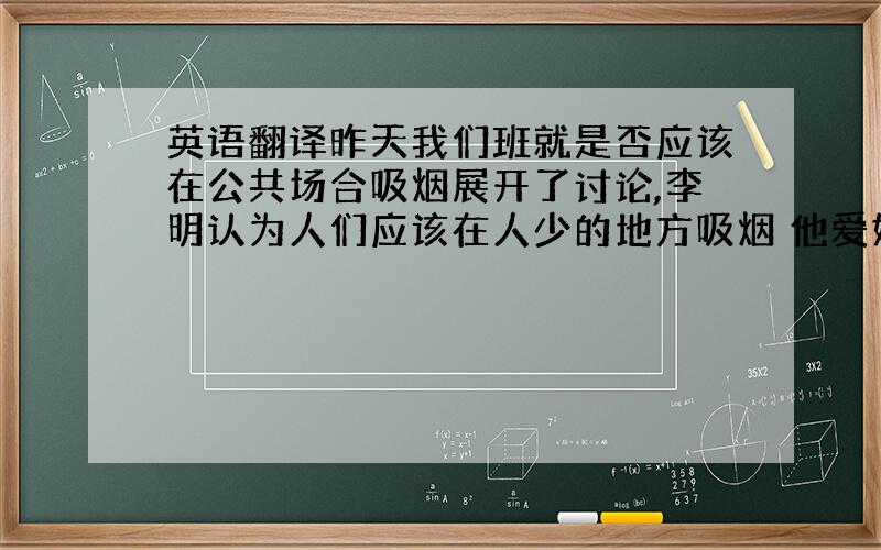 英语翻译昨天我们班就是否应该在公共场合吸烟展开了讨论,李明认为人们应该在人少的地方吸烟 他爱好广泛 运动有利于身心健康,