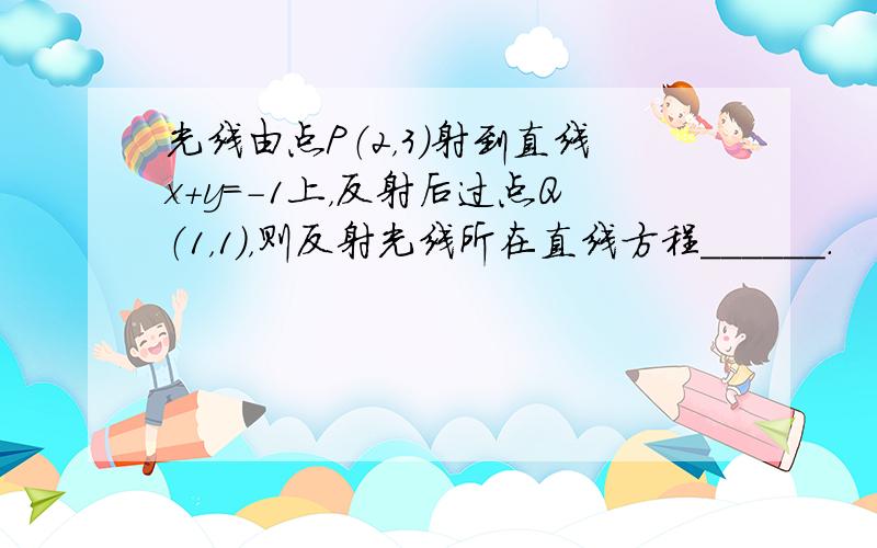 光线由点P（2，3）射到直线x+y=-1上，反射后过点Q（1，1），则反射光线所在直线方程______．