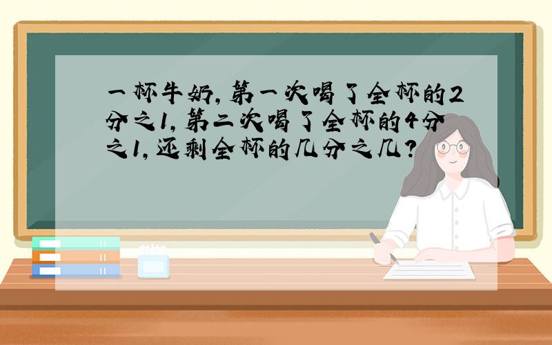 一杯牛奶,第一次喝了全杯的2分之1,第二次喝了全杯的4分之1,还剩全杯的几分之几?