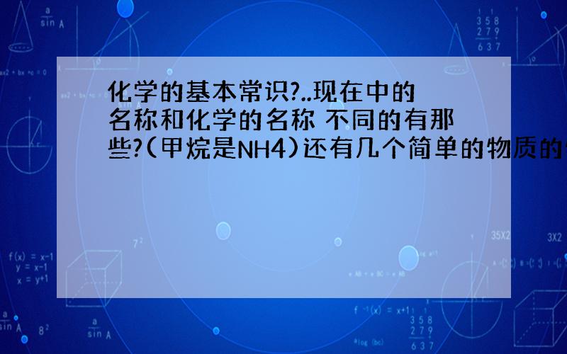 化学的基本常识?..现在中的名称和化学的名称 不同的有那些?(甲烷是NH4)还有几个简单的物质的物理现象,(如铜 是黄色