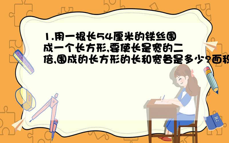 1.用一根长54厘米的铁丝围成一个长方形,要使长是宽的二倍,围成的长方形的长和宽各是多少?面积是多少?