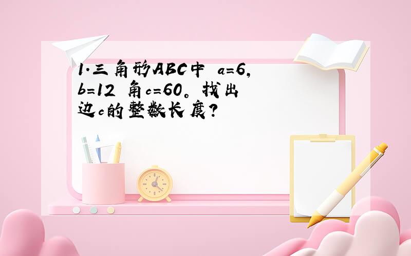 1.三角形ABC中 a=6,b=12 角c=60° 找出边c的整数长度?