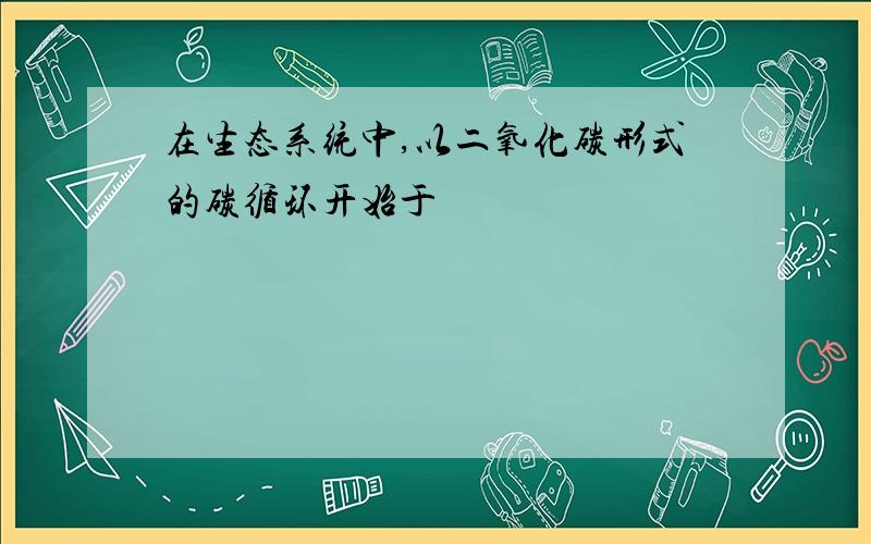 在生态系统中,以二氧化碳形式的碳循环开始于