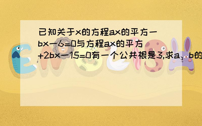 已知关于x的方程ax的平方一bx一6=0与方程ax的平方+2bx一15=0有一个公共根是3,求a、b的值及这两个方程的另