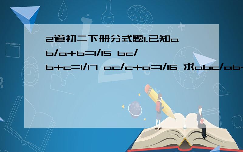 2道初二下册分式题1.已知ab/a+b=1/15 bc/b+c=1/17 ac/c+a=1/16 求abc/ab+bc+