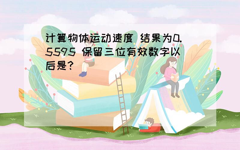 计算物体运动速度 结果为0.5595 保留三位有效数字以后是?