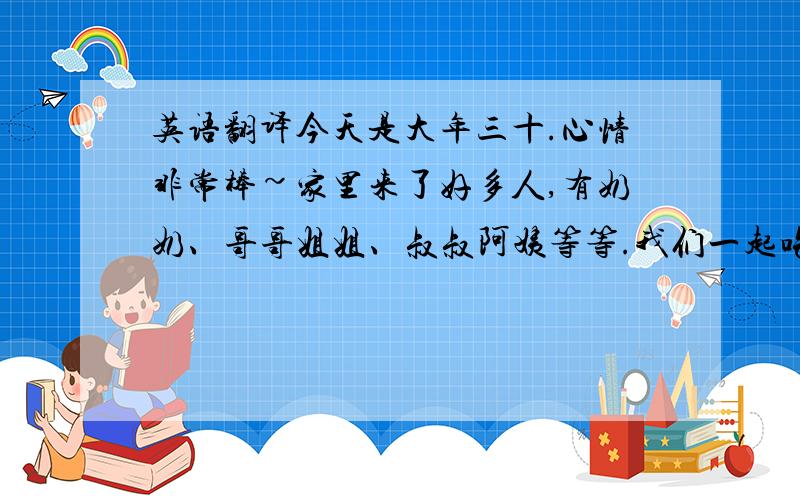 英语翻译今天是大年三十.心情非常棒~家里来了好多人,有奶奶、哥哥姐姐、叔叔阿姨等等.我们一起吃了年夜饭,然后一起包饺子,