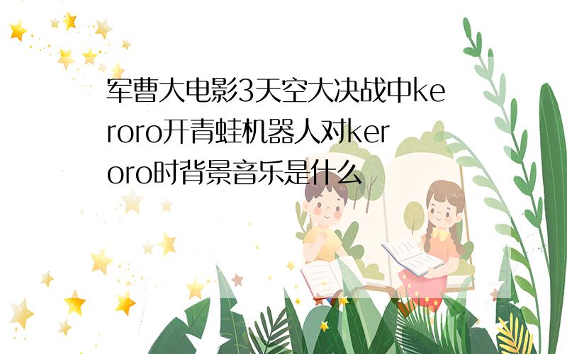 军曹大电影3天空大决战中keroro开青蛙机器人对keroro时背景音乐是什么