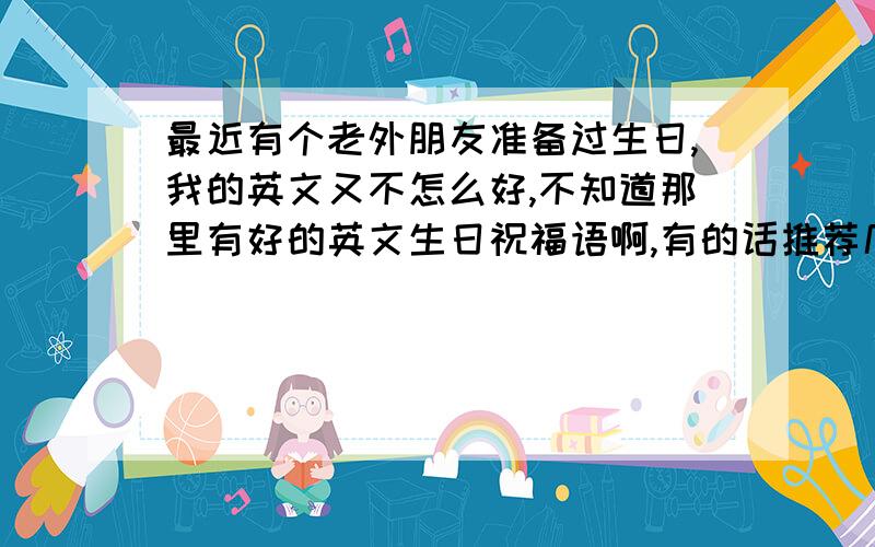 最近有个老外朋友准备过生日,我的英文又不怎么好,不知道那里有好的英文生日祝福语啊,有的话推荐几个给我啊,急救啊