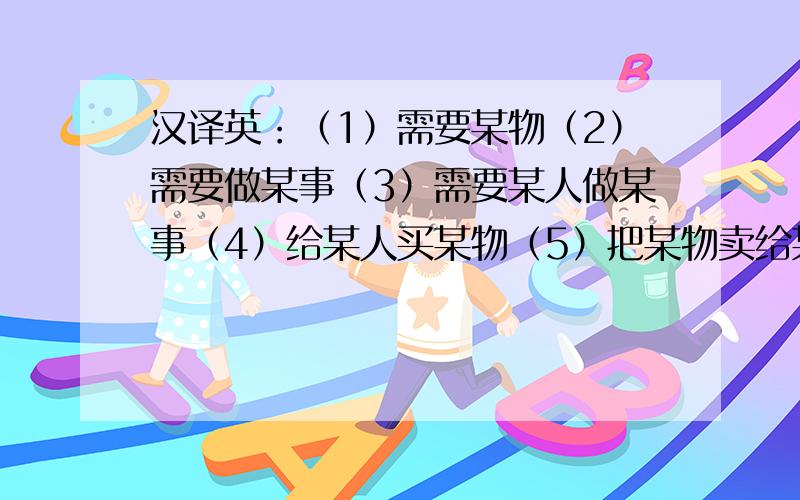 汉译英：（1）需要某物（2）需要做某事（3）需要某人做某事（4）给某人买某物（5）把某物卖给某人（5）来