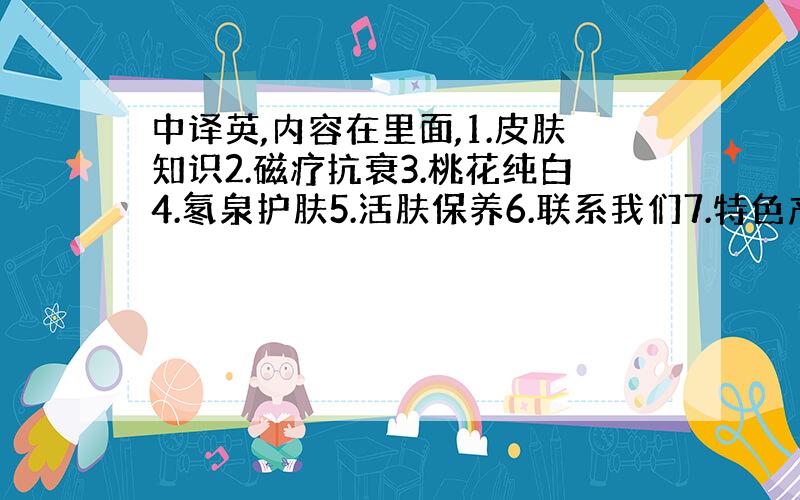 中译英,内容在里面,1.皮肤知识2.磁疗抗衰3.桃花纯白4.氡泉护肤5.活肤保养6.联系我们7.特色产品8.无色素沉着修