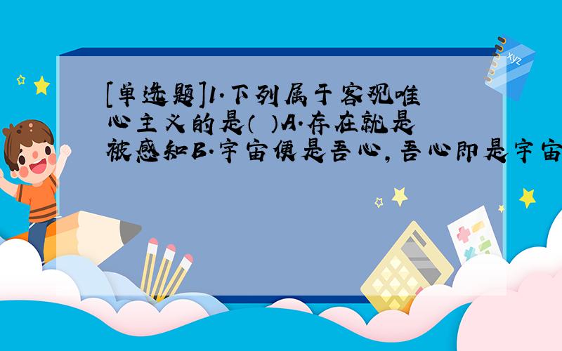 [单选题]1.下列属于客观唯心主义的是（ ）A.存在就是被感知B.宇宙便是吾心,吾心即是宇宙C.“理”乃是“天地万物之根