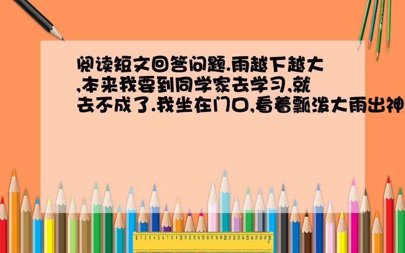 阅读短文回答问题.雨越下越大,本来我要到同学家去学习,就去不成了.我坐在门口,看着瓢泼大雨出神.爸爸说：“你看!雨水都溅