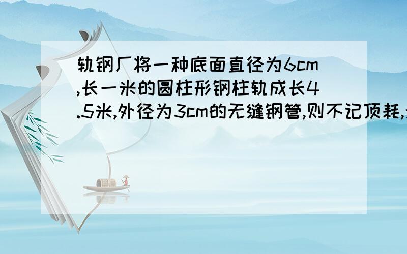 轨钢厂将一种底面直径为6cm,长一米的圆柱形钢柱轨成长4.5米,外径为3cm的无缝钢管,则不记顶耗,无缝钢管的内径为多少