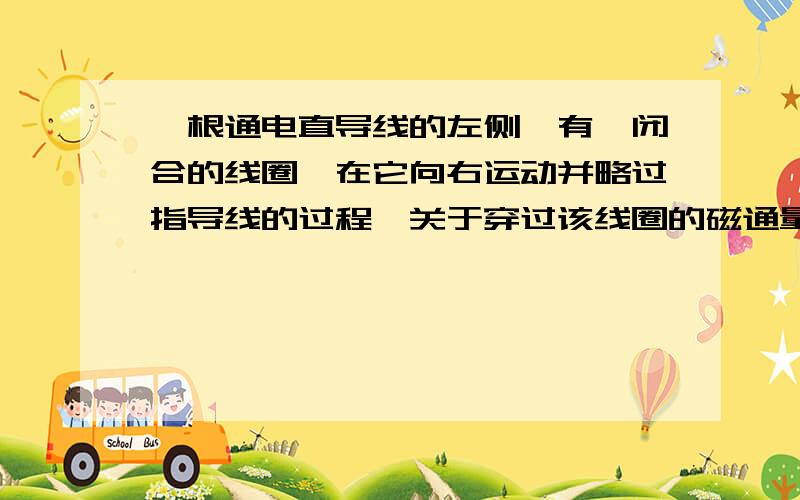 一根通电直导线的左侧,有一闭合的线圈,在它向右运动并略过指导线的过程,关于穿过该线圈的磁通量的变化,正确的是