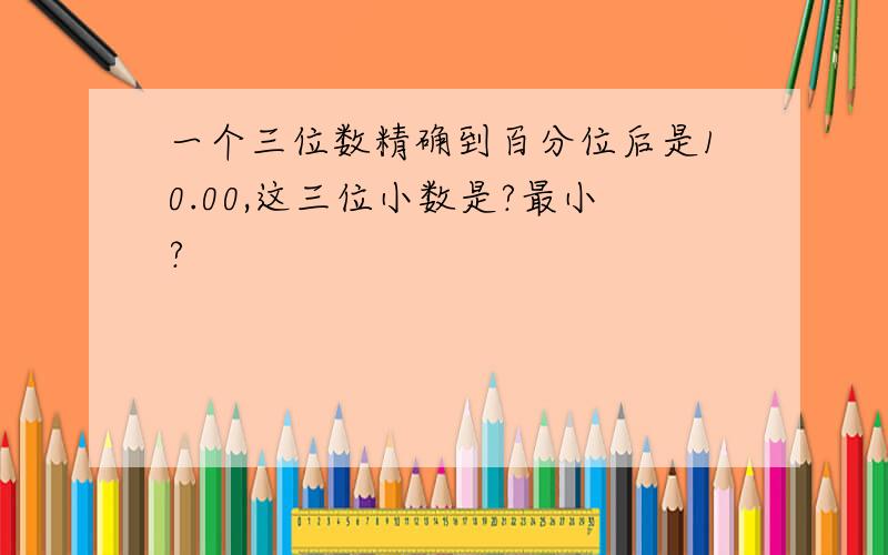 一个三位数精确到百分位后是10.00,这三位小数是?最小?