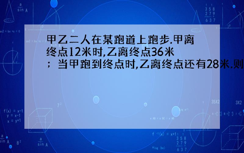 甲乙二人在某跑道上跑步.甲离终点12米时,乙离终点36米；当甲跑到终点时,乙离终点还有28米.则这条跑道长是——米.