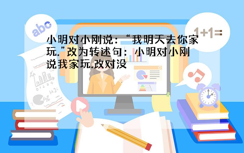 小明对小刚说：“我明天去你家玩.”改为转述句：小明对小刚说我家玩.改对没