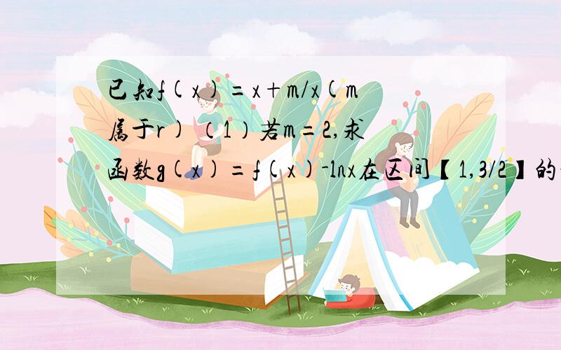 已知f(x)=x+m/x(m属于r) （1）若m=2,求函数g(x)=f(x)-lnx在区间【1,3/2】的最大值