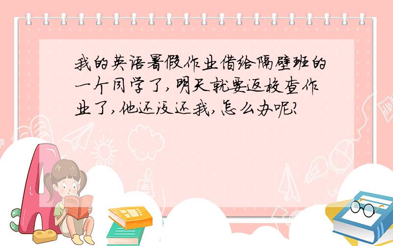 我的英语暑假作业借给隔壁班的一个同学了,明天就要返校查作业了,他还没还我,怎么办呢?