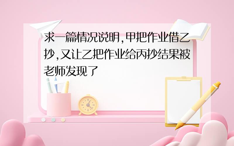 求一篇情况说明,甲把作业借乙抄,又让乙把作业给丙抄结果被老师发现了