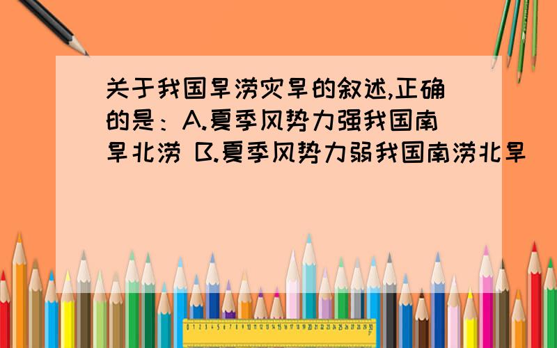 关于我国旱涝灾旱的叙述,正确的是：A.夏季风势力强我国南旱北涝 B.夏季风势力弱我国南涝北旱