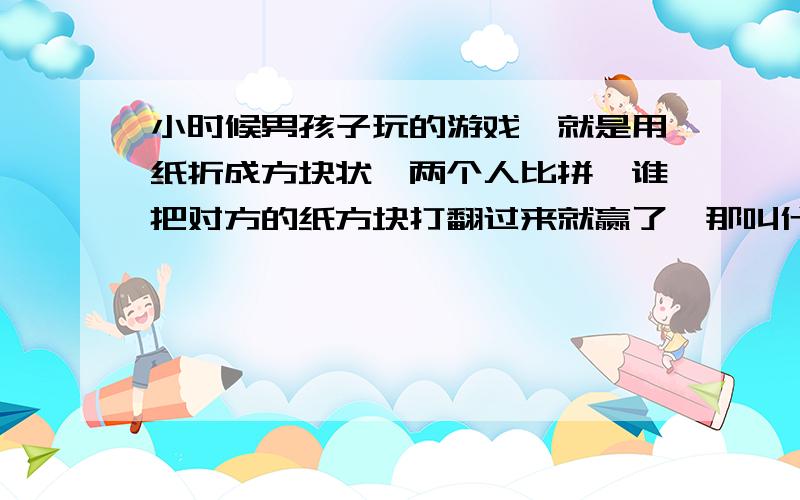 小时候男孩子玩的游戏,就是用纸折成方块状,两个人比拼,谁把对方的纸方块打翻过来就赢了,那叫什么?