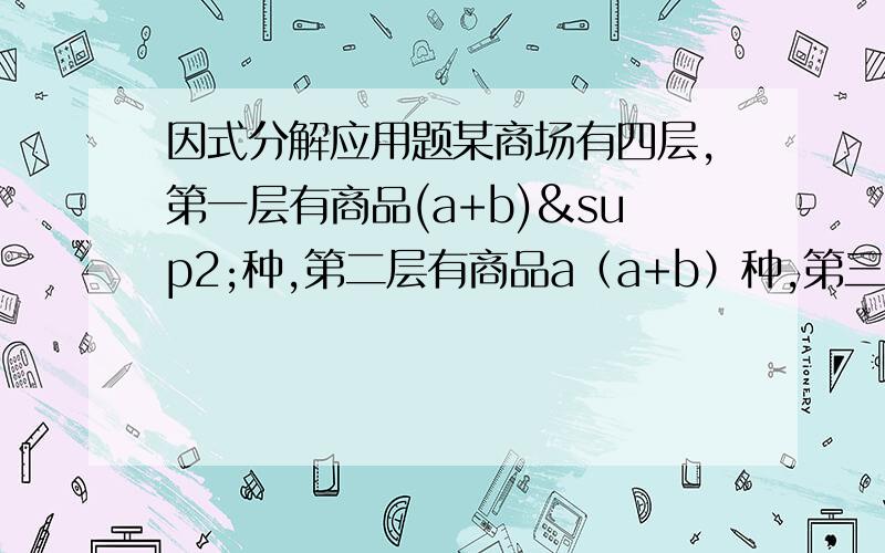 因式分解应用题某商场有四层,第一层有商品(a+b)²种,第二层有商品a（a+b）种,第三层有商品（a+b）b种