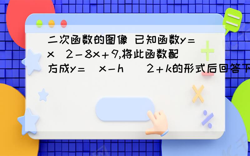 二次函数的图像 已知函数y＝x＾2－8x＋9,将此函数配方成y＝（x－h）＾2＋k的形式后回答下列问题