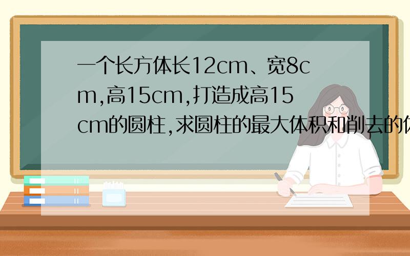 一个长方体长12cm、宽8cm,高15cm,打造成高15cm的圆柱,求圆柱的最大体积和削去的体积.