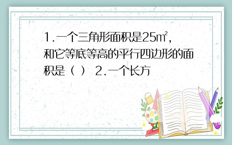 1.一个三角形面积是25㎡,和它等底等高的平行四边形的面积是（ ） 2.一个长方