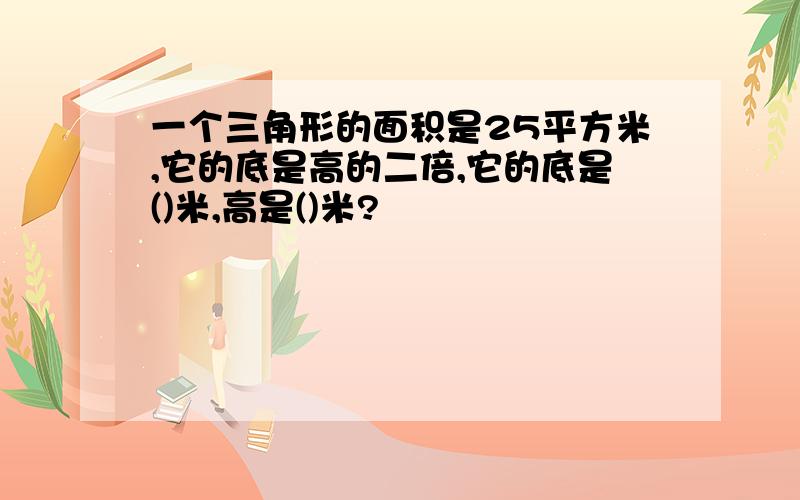 一个三角形的面积是25平方米,它的底是高的二倍,它的底是()米,高是()米?