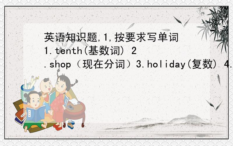 英语知识题,1,按要求写单词1.tenth(基数词) 2.shop（现在分词）3.holiday(复数) 4.mine（