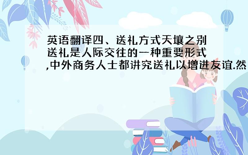 英语翻译四、送礼方式天壤之别送礼是人际交往的一种重要形式,中外商务人士都讲究送礼以增进友谊.然而,中国人和西方人在礼品选