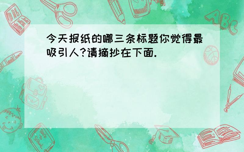 今天报纸的哪三条标题你觉得最吸引人?请摘抄在下面.