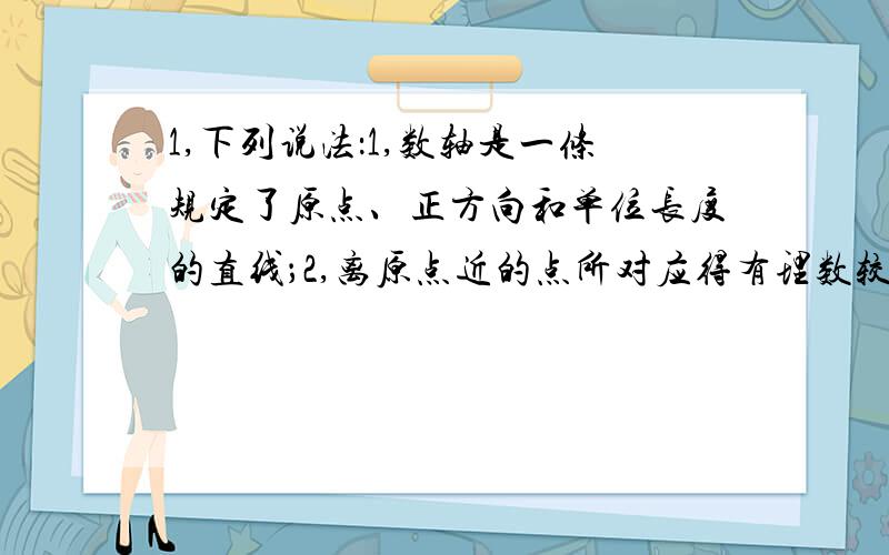 1,下列说法：1,数轴是一条规定了原点、正方向和单位长度的直线；2,离原点近的点所对应得有理数较小；3,数轴可以表示任意