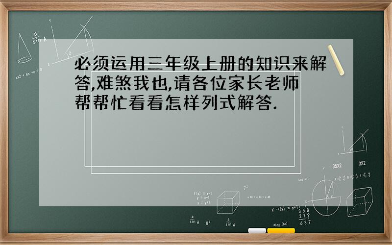 必须运用三年级上册的知识来解答,难煞我也,请各位家长老师帮帮忙看看怎样列式解答.