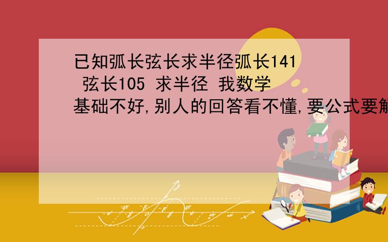 已知弧长弦长求半径弧长141 弦长105 求半径 我数学基础不好,别人的回答看不懂,要公式要解释要代入要计算过程