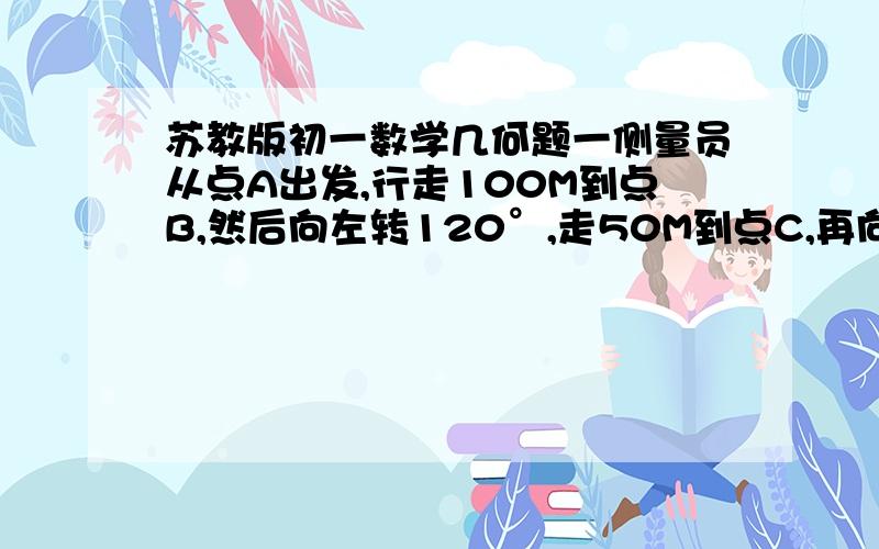 苏教版初一数学几何题一侧量员从点A出发,行走100M到点B,然后向左转120°,走50M到点C,再向左转60°,走120