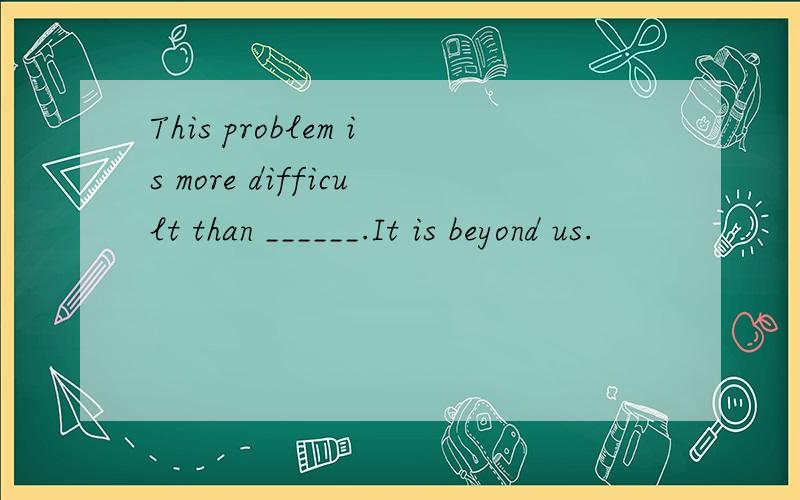 This problem is more difficult than ______.It is beyond us.