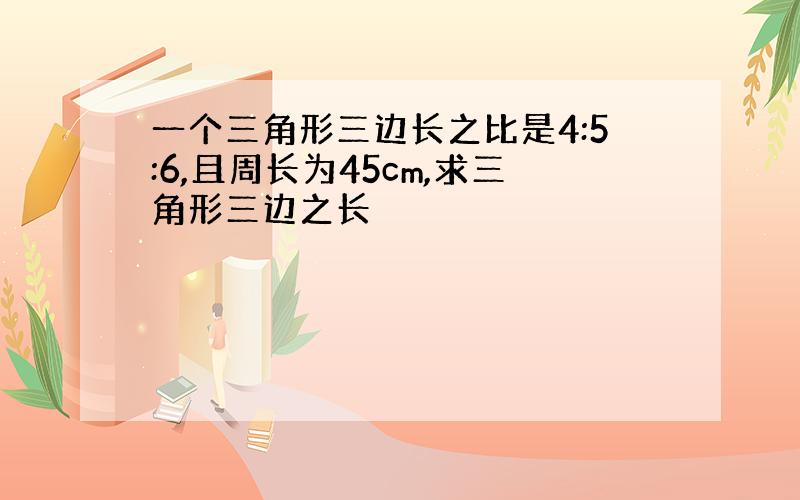 一个三角形三边长之比是4:5:6,且周长为45cm,求三角形三边之长