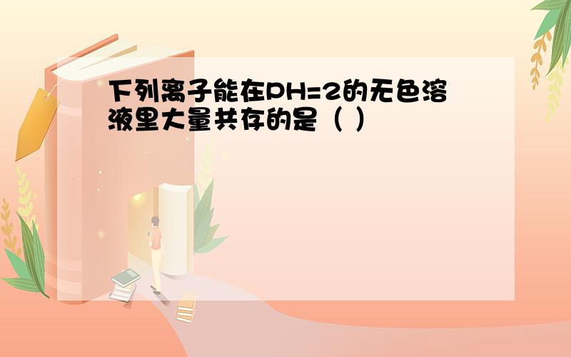 下列离子能在PH=2的无色溶液里大量共存的是（ ）