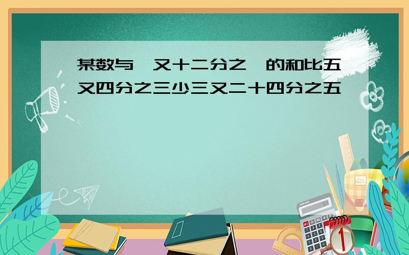 某数与一又十二分之一的和比五又四分之三少三又二十四分之五