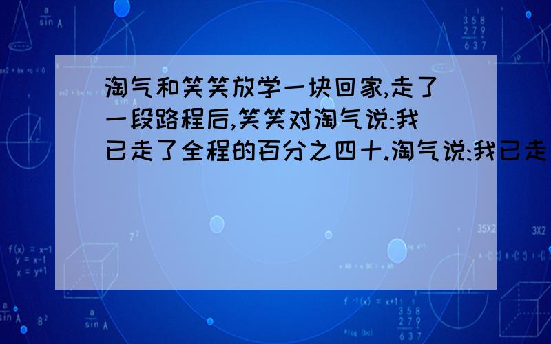 淘气和笑笑放学一块回家,走了一段路程后,笑笑对淘气说:我已走了全程的百分之四十.淘气说:我已走了全程的百分之九十.问谁先