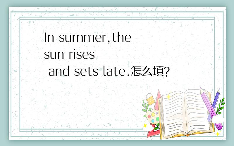 In summer,the sun rises ____ and sets late.怎么填?