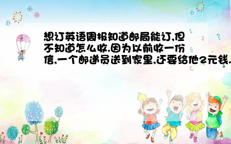 想订英语周报知道邮局能订,但不知道怎么收.因为以前收一份信,一个邮递员送到家里,还要给他2元钱.如果订报纸,是不是每次他