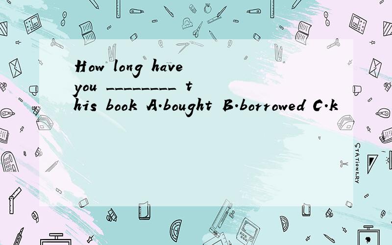 How long have you ________ this book A.bought B.borrowed C.k