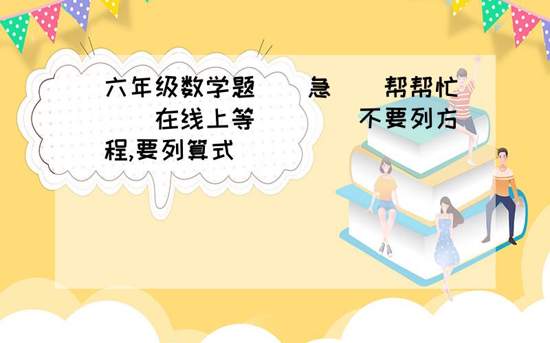 六年级数学题．．急．．帮帮忙．．在线上等．．．（不要列方程,要列算式）