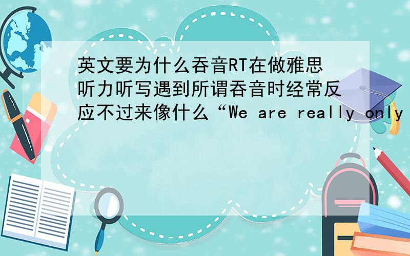 英文要为什么吞音RT在做雅思听力听写遇到所谓吞音时经常反应不过来像什么“We are really only busy