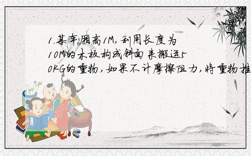 1.某车厢高1M,利用长度为10M的木板构成斜面来搬运50KG的重物,如果不计摩擦阻力,将重物推上车厢需做_______